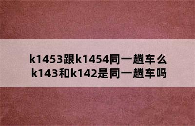 k1453跟k1454同一趟车么 k143和k142是同一趟车吗